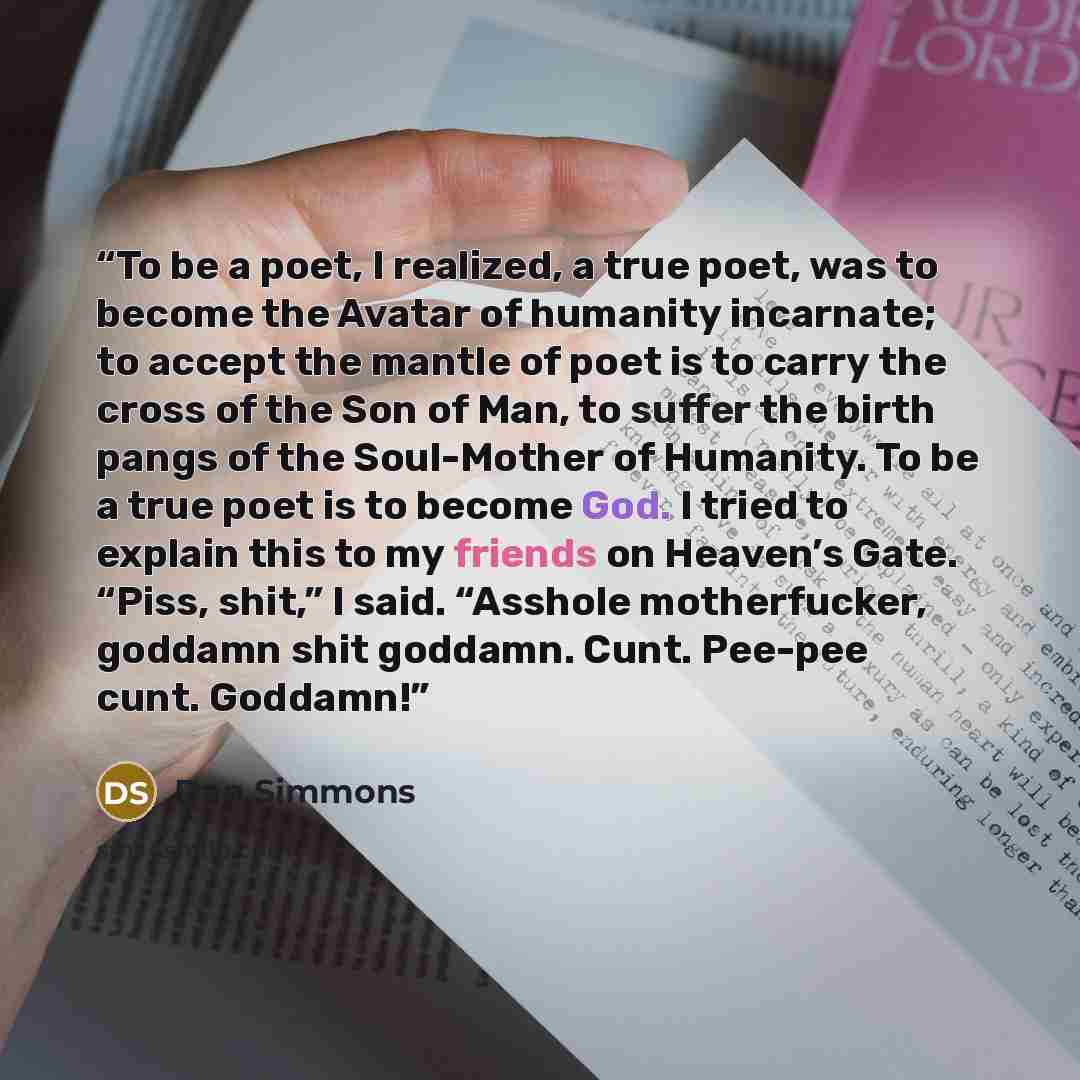 “To be a poet, I realized, a true poet, was to become the Avatar of humanity incarnate; to accept the mantle of poet is to carry the cross of the Son of Man, to suffer the birth pangs of the Soul-Mother of Humanity. To be a true poet is to become God. I tried to explain this to my friends on…” quote by Dan Simmons
