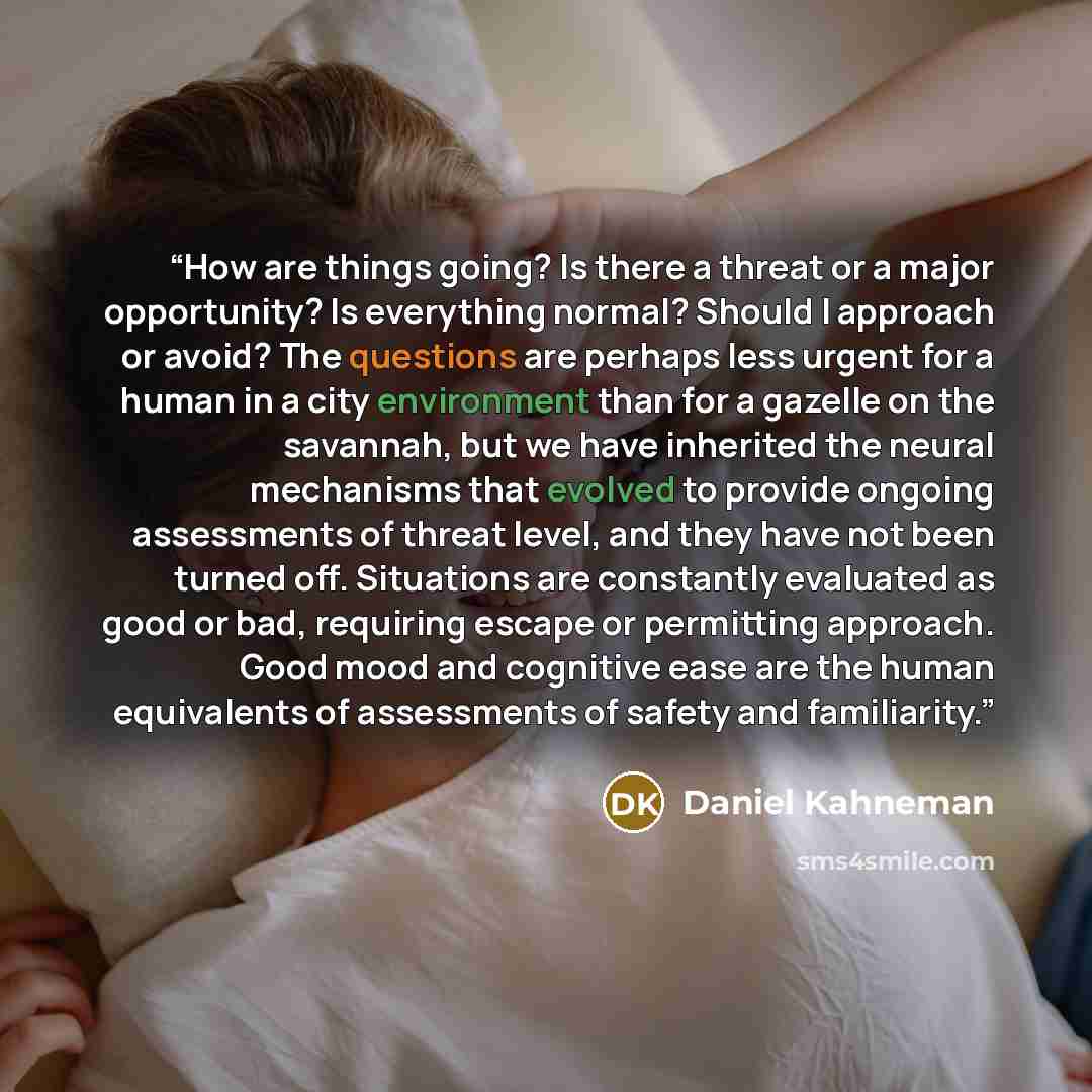 “How are things going? Is there a threat or a major opportunity? Is everything normal? Should I approach or avoid? The questions are perhaps less urgent for a human in a city environment than for a gazelle on the savannah, but we have inherited the neural mechanisms that evolved to provide ongoing…” quote by Daniel Kahneman