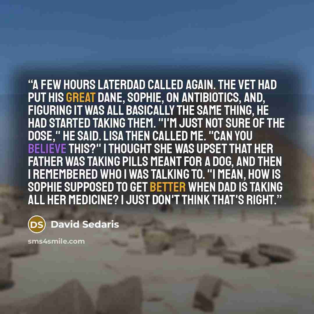 “A few hours laterDad called again. The vet had put his Great Dane, Sophie, on antibiotics, and, figuring it was all basically the same thing, he had started taking them. "I'm just not sure of the dose," he said. Lisa then called me. "Can you believe this?" I thought she was upset that her father…” quote by David Sedaris