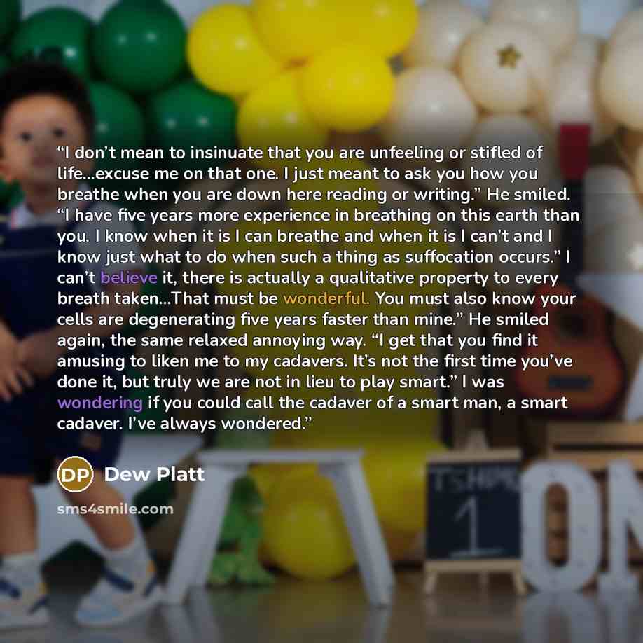 “I don’t mean to insinuate that you are unfeeling or stifled of life…excuse me on that one. I just meant to ask you how you breathe when you are down here reading or writing.” He smiled. “I have five years more experience in breathing on this earth than you. I know when it is I can breathe and when…” quote by Dew Platt