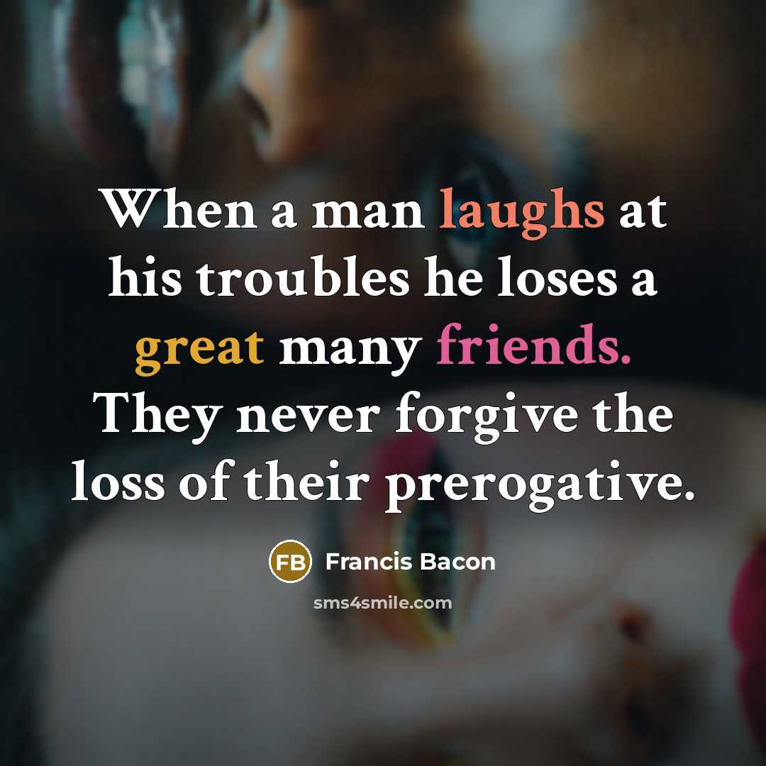 “When a man laughs at his troubles he loses a great many friends. They never forgive the loss of their prerogative.” quote by Francis Bacon