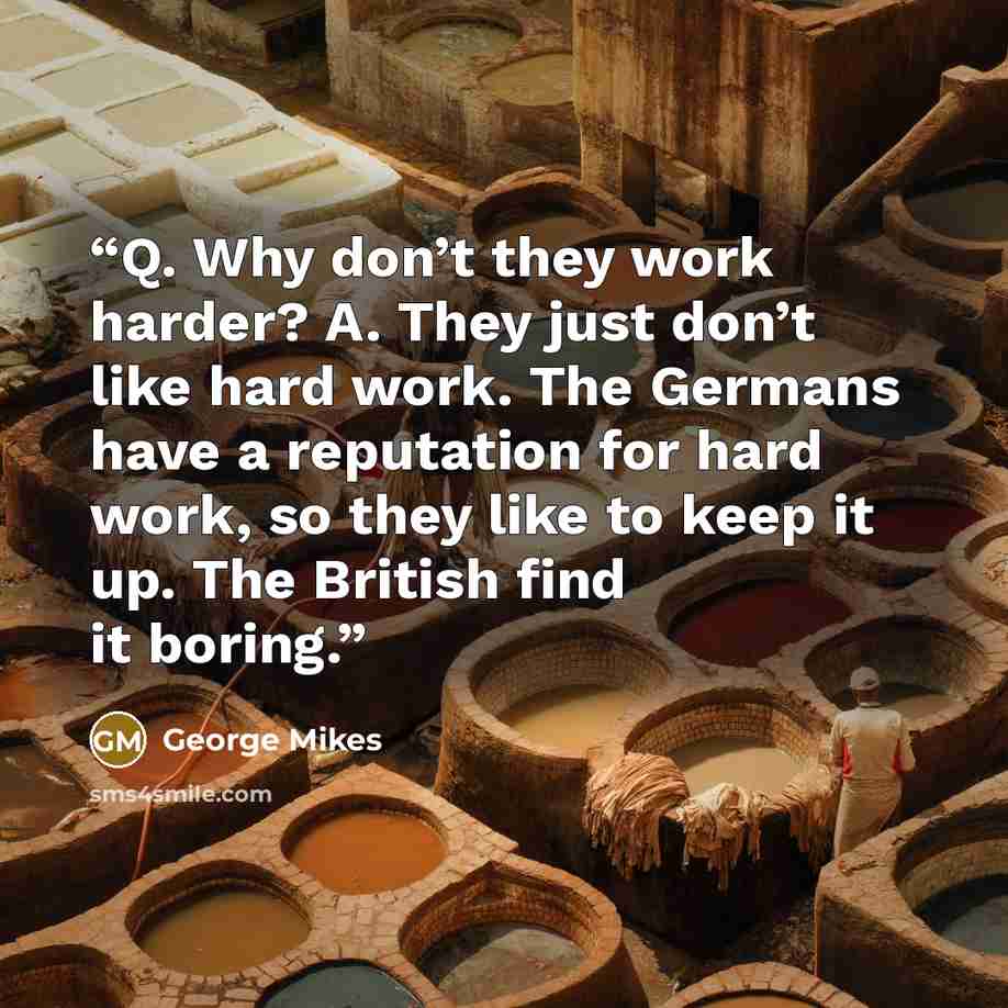 “Q. Why don’t they work harder? A. They just don’t like hard work. The Germans have a reputation for hard work, so they like to keep it up. The British find it boring.” quote by George Mikes