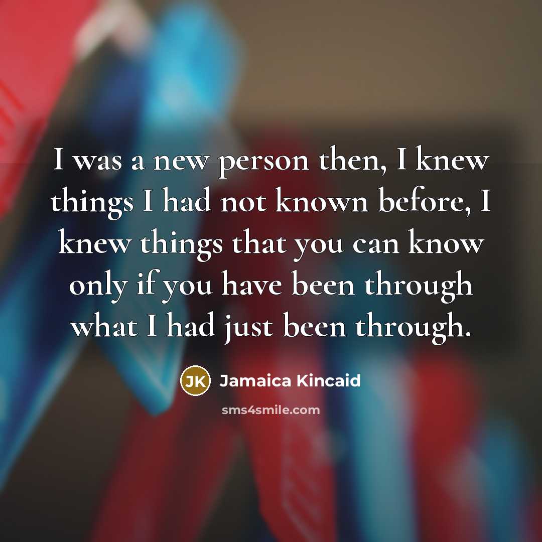 “I was a new person then, I knew things I had not known before, I knew things that you can know only if you have been through what I had just been through.” quote by Jamaica Kincaid