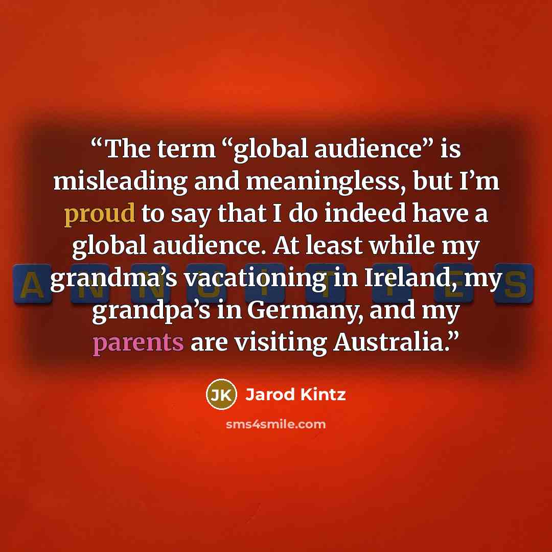 “The term “global audience” is misleading and meaningless, but I’m proud to say that I do indeed have a global audience. At least while my grandma’s vacationing in Ireland, my grandpa’s in Germany, and my parents are visiting Australia.” quote by Jarod Kintz