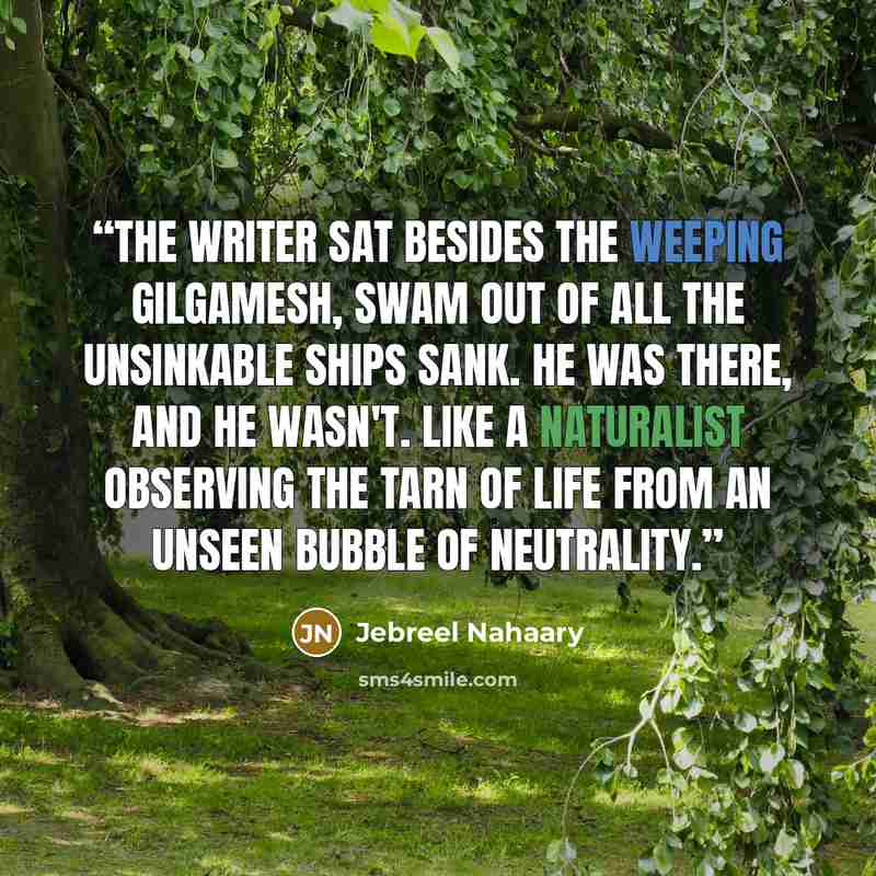 “The writer sat besides the weeping Gilgamesh, swam out of all the unsinkable ships sank. He was there, and he wasn't. Like a naturalist observing the tarn of life from an unseen bubble of neutrality.” quote by Jebreel Nahaary