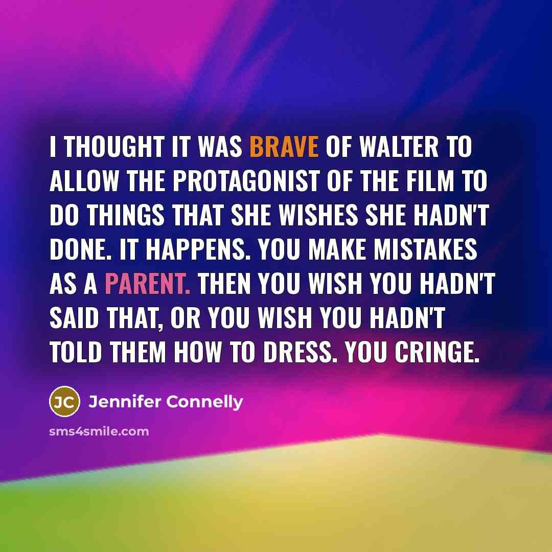 “I thought it was brave of Walter to allow the protagonist of the film to do things that she wishes she hadn't done. It happens. You make mistakes as a parent. Then you wish you hadn't said that, or you wish you hadn't told them how to dress. You cringe.” quote by Jennifer Connelly