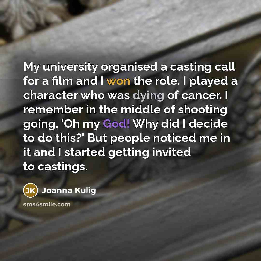 “My university organised a casting call for a film and I won the role. I played a character who was dying of cancer. I remember in the middle of shooting going, 'Oh my God! Why did I decide to do this?' But people noticed me in it and I started getting invited to castings.” quote by Joanna Kulig