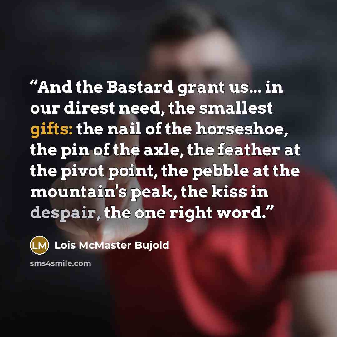 “And the Bastard grant us... in our direst need, the smallest gifts: the nail of the horseshoe, the pin of the axle, the feather at the pivot point, the pebble at the mountain's peak, the kiss in despair, the one right word.” quote by Lois McMaster Bujold