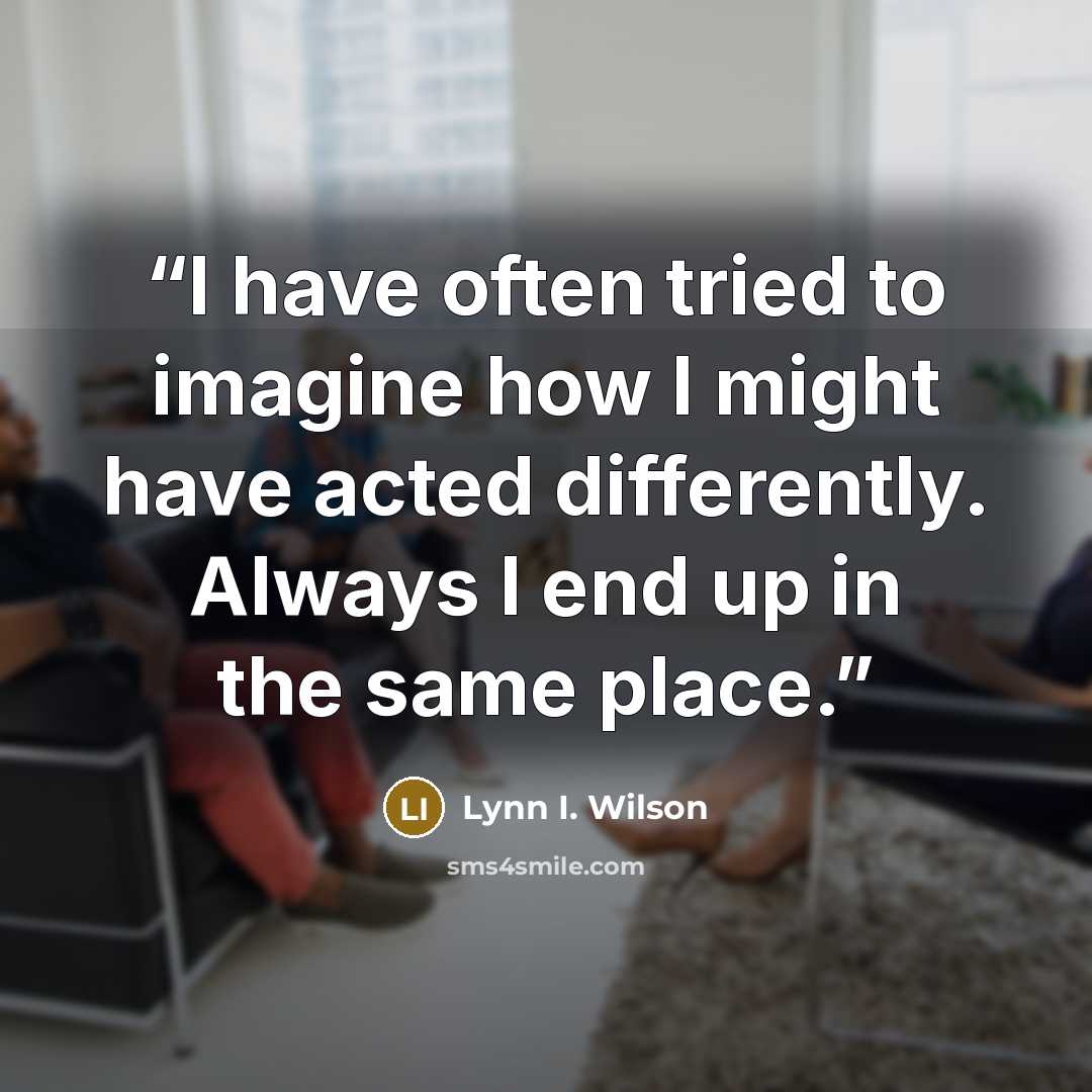“I have often tried to imagine how I might have acted differently. Always I end up in the same place.” quote by Lynn I. Wilson