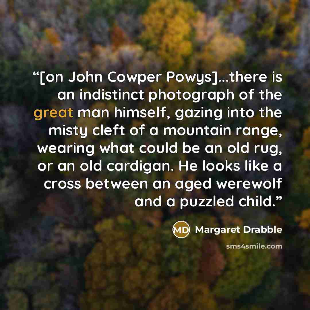 “[on John Cowper Powys]...there is an indistinct photograph of the great man himself, gazing into the misty cleft of a mountain range, wearing what could be an old rug, or an old cardigan. He looks like a cross between an aged werewolf and a puzzled child.” quote by Margaret Drabble