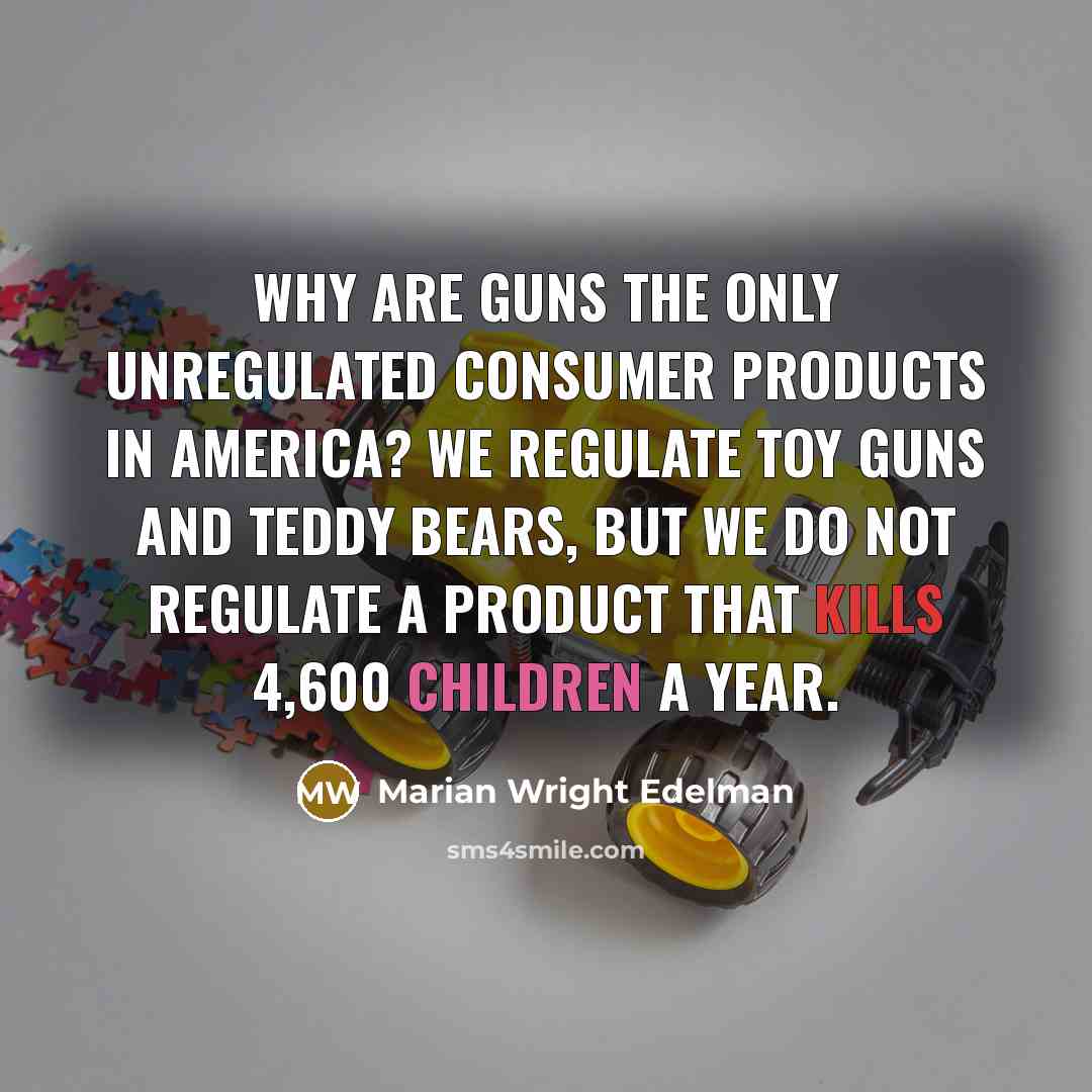 “Why are guns the only unregulated consumer products in America? We regulate toy guns and teddy bears, but we do not regulate a product that kills 4,600 children a year.” quote by Marian Wright Edelman