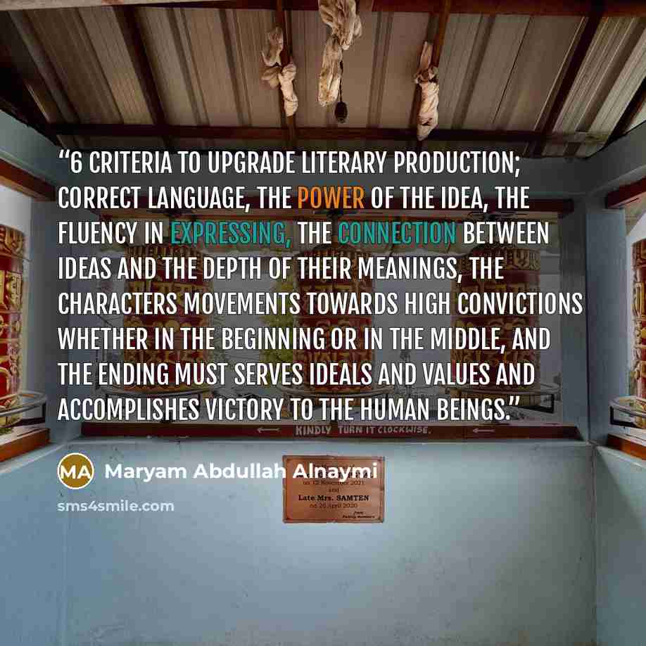 “6 criteria to upgrade literary production; Correct language, the power of the idea, the fluency in expressing, the connection between ideas and the depth of their meanings, the characters movements towards high convictions whether in the beginning or in the middle, and the ending must serves…” quote by Maryam Abdullah Alnaymi