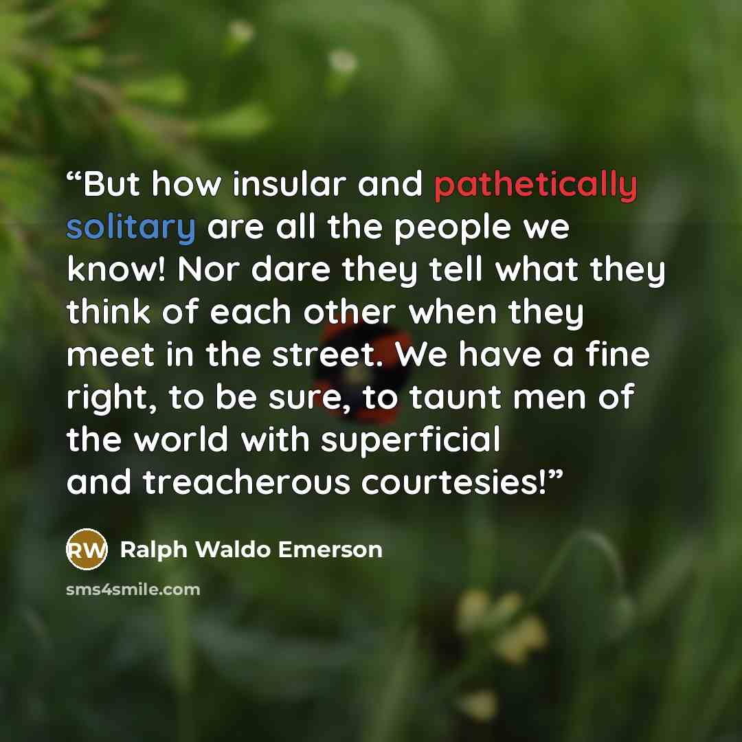 “But how insular and pathetically solitary are all the people we know! Nor dare they tell what they think of each other when they meet in the street. We have a fine right, to be sure, to taunt men of the world with superficial and treacherous courtesies!” quote by Ralph Waldo Emerson
