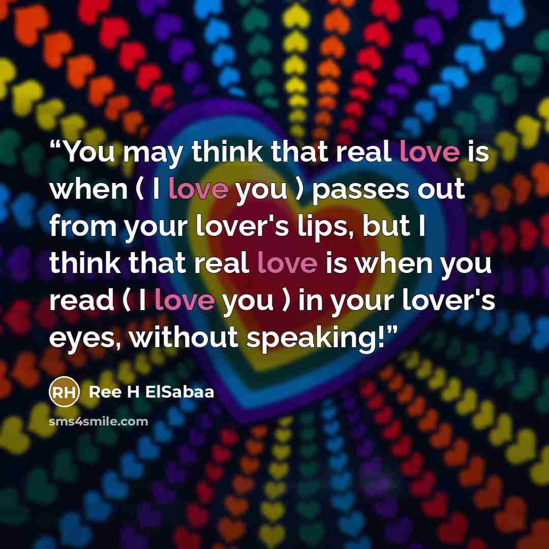 “You may think that real love is when ( I love you ) passes out from your lover's lips, but I think that real love is when you read ( I love you ) in your lover's eyes, without speaking!” quote by Ree H ElSabaa