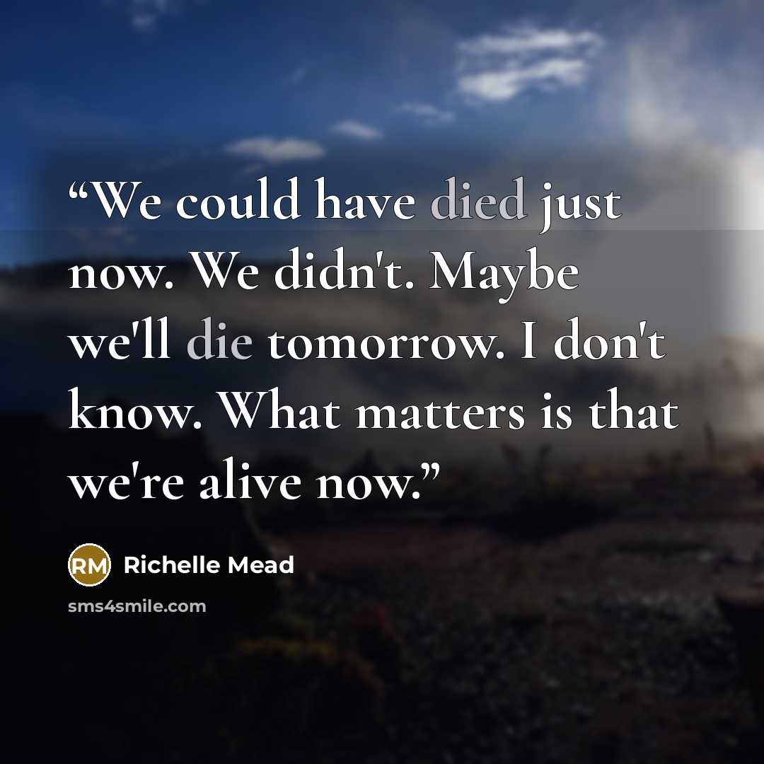 “We could have died just now. We didn't. Maybe we'll die tomorrow. I don't know. What matters is that we're alive now.” quote by Richelle Mead