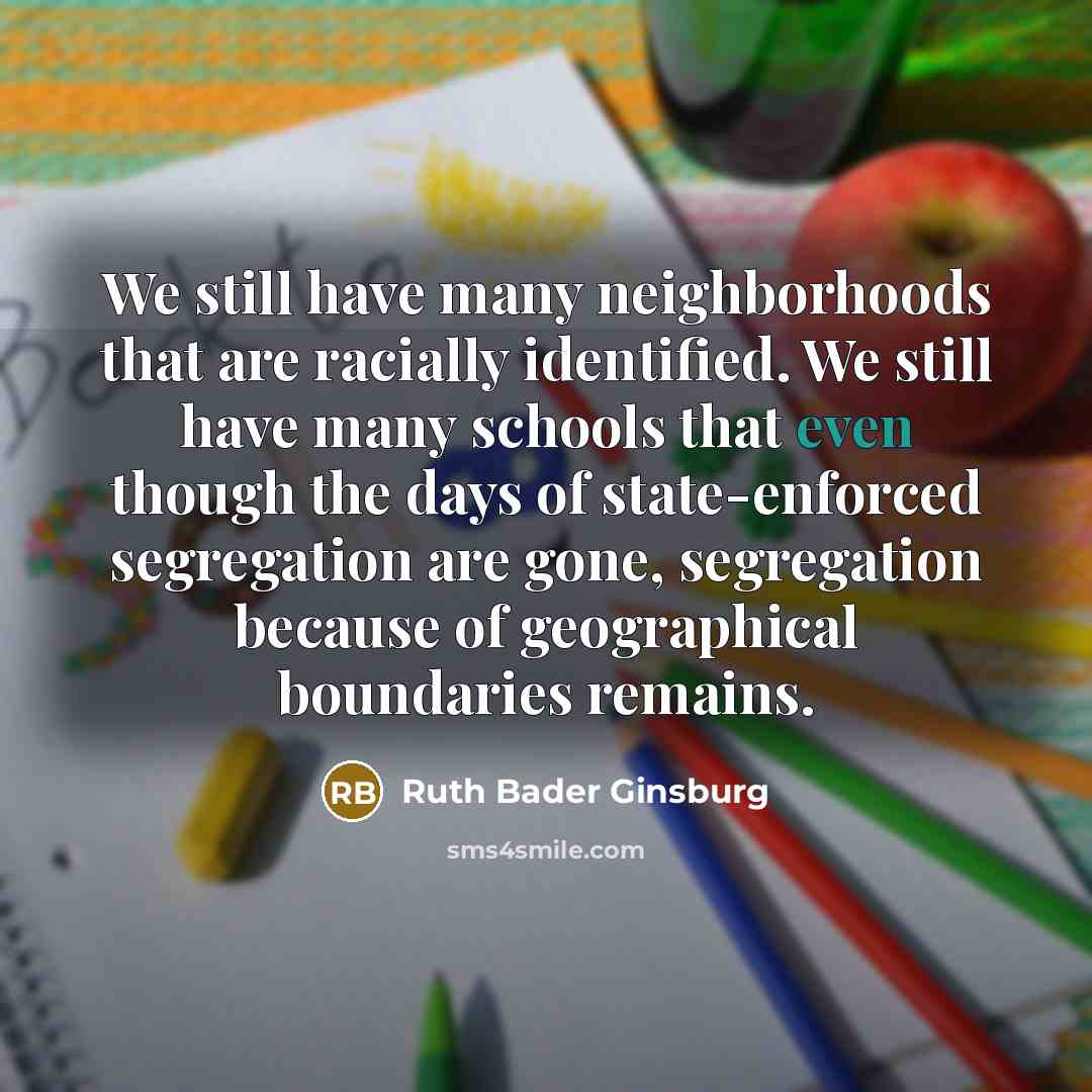 “We still have many neighborhoods that are racially identified. We still have many schools that even though the days of state-enforced segregation are gone, segregation because of geographical boundaries remains.” quote by Ruth Bader Ginsburg
