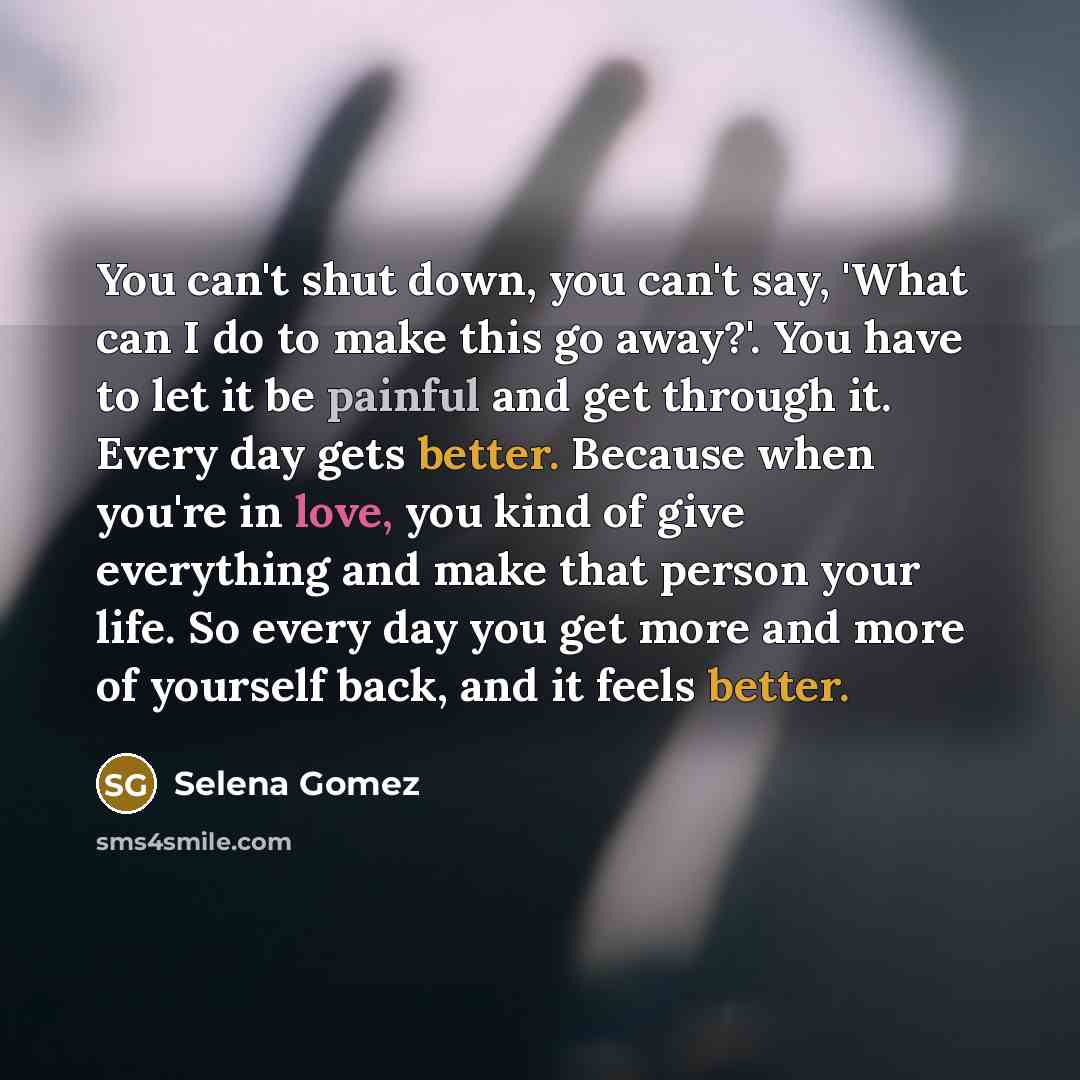 “You can't shut down, you can't say, 'What can I do to make this go away?'. You have to let it be painful and get through it. Every day gets better. Because when you're in love, you kind of give everything and make that person your life. So every day you get more and more of yourself back, and it…” quote by Selena Gomez