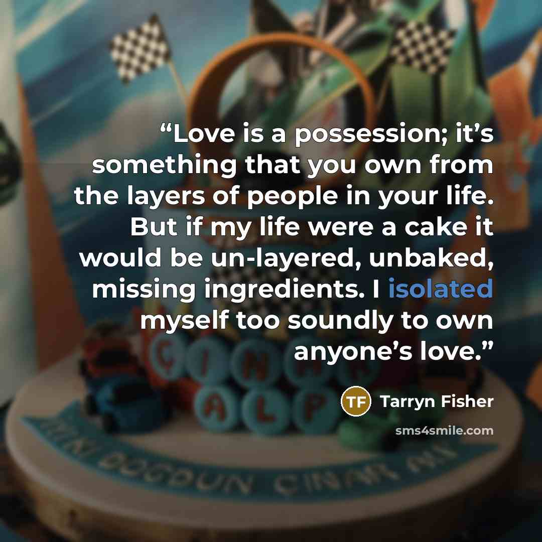 “Love is a possession; it’s something that you own from the layers of people in your life. But if my life were a cake it would be un-layered, unbaked, missing ingredients. I isolated myself too soundly to own anyone’s love.” quote by Tarryn Fisher