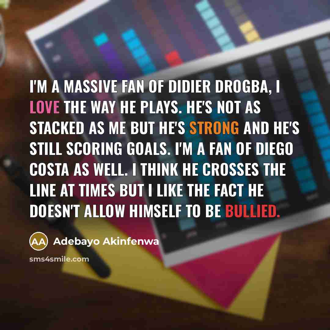 “I'm a massive fan of Didier Drogba, I love the way he plays. He's not as stacked as me but he's strong and he's still scoring goals. I'm a fan of Diego Costa as well. I think he crosses the line at times but I like the fact he doesn't allow himself to be bullied.” quote by Adebayo Akinfenwa