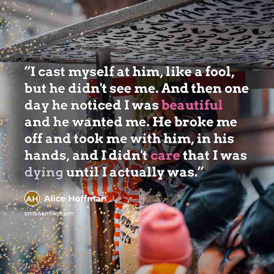 “I cast myself at him, like a fool, but he didn't see me. And then one day he noticed I was beautiful and he wanted me. He broke me off and took me with him, in his hands, and I didn't care that I was dying until I actually was.” quote by Alice Hoffman