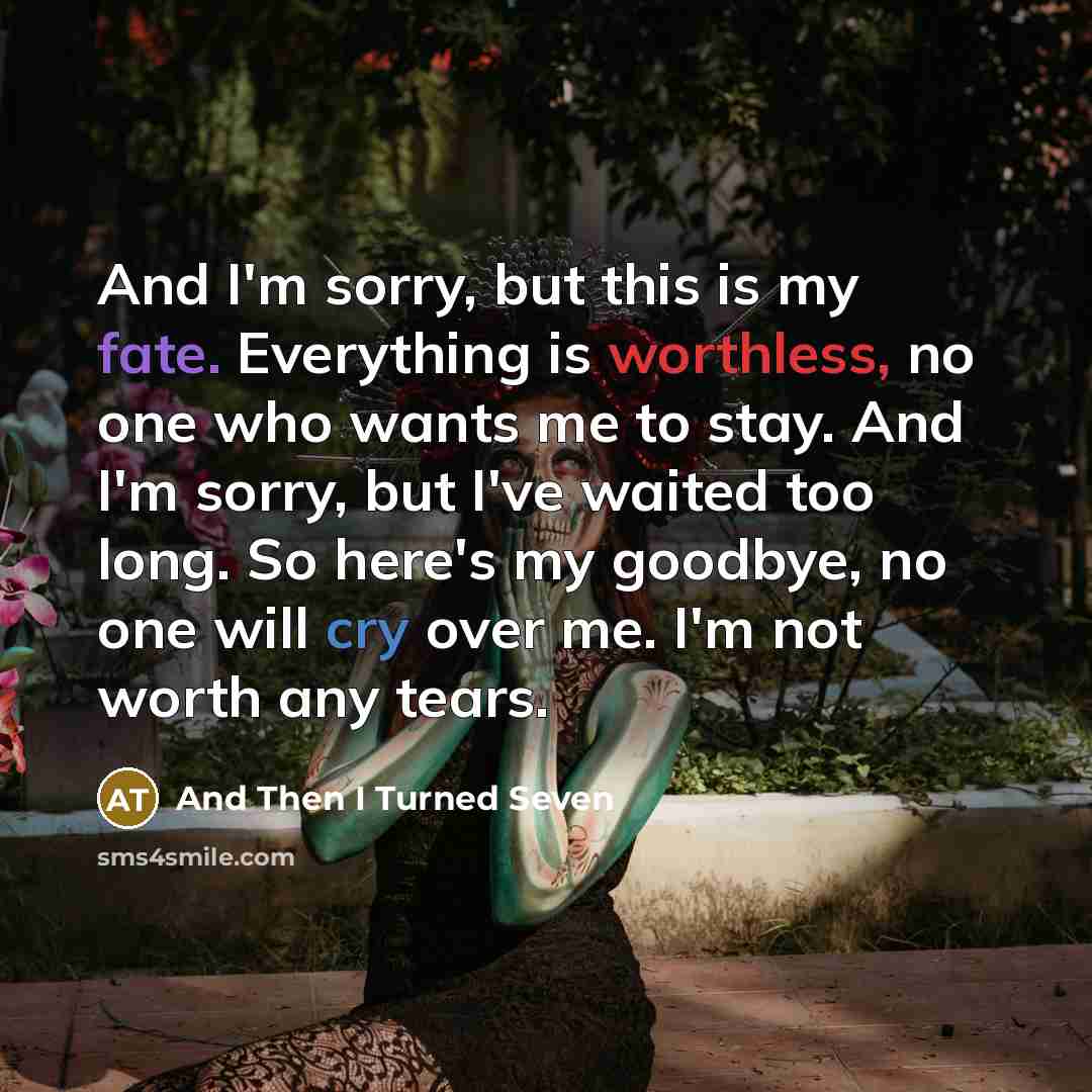 “And I'm sorry, but this is my fate. Everything is worthless, no one who wants me to stay. And I'm sorry, but I've waited too long. So here's my goodbye, no one will cry over me. I'm not worth any tears.” quote by And Then I Turned Seven