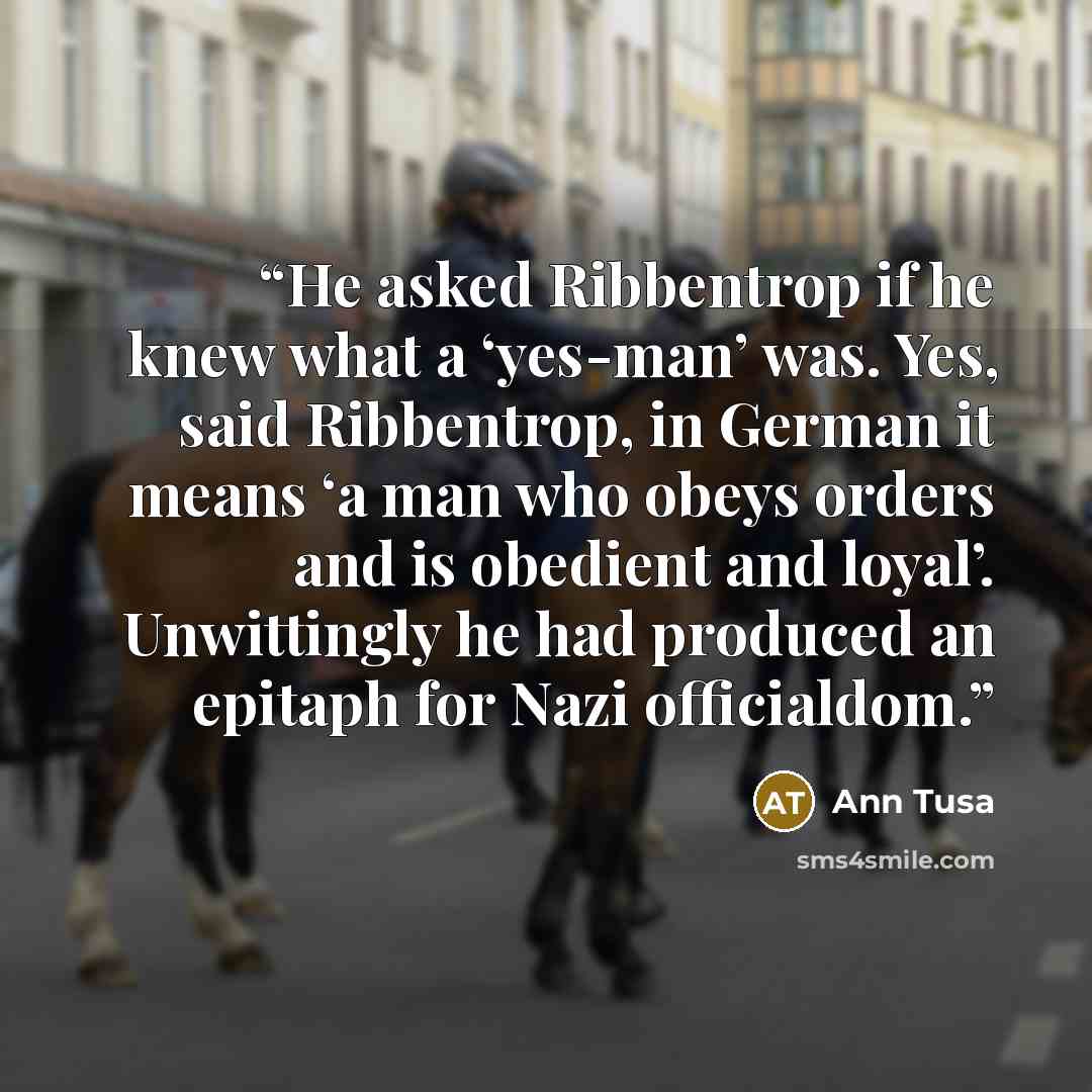 “He asked Ribbentrop if he knew what a ‘yes-man’ was. Yes, said Ribbentrop, in German it means ‘a man who obeys orders and is obedient and loyal’. Unwittingly he had produced an epitaph for Nazi officialdom.” quote by Ann Tusa