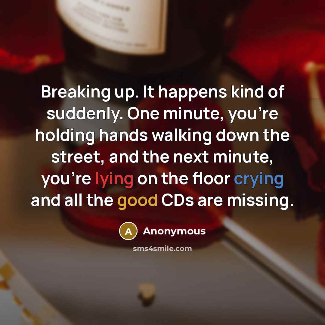 “Breaking up. It happens kind of suddenly. One minute, you're holding hands walking down the street, and the next minute, you're lying on the floor crying and all the good CDs are missing.” quote by Anonymous