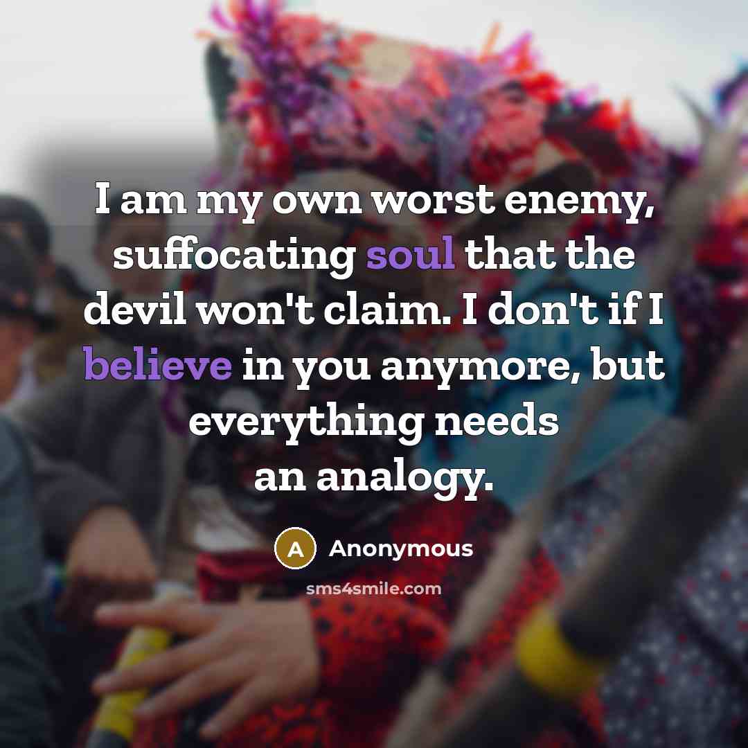 “I am my own worst enemy, suffocating soul that the devil won't claim. I don't if I believe in you anymore, but everything needs an analogy.” quote by Anonymous