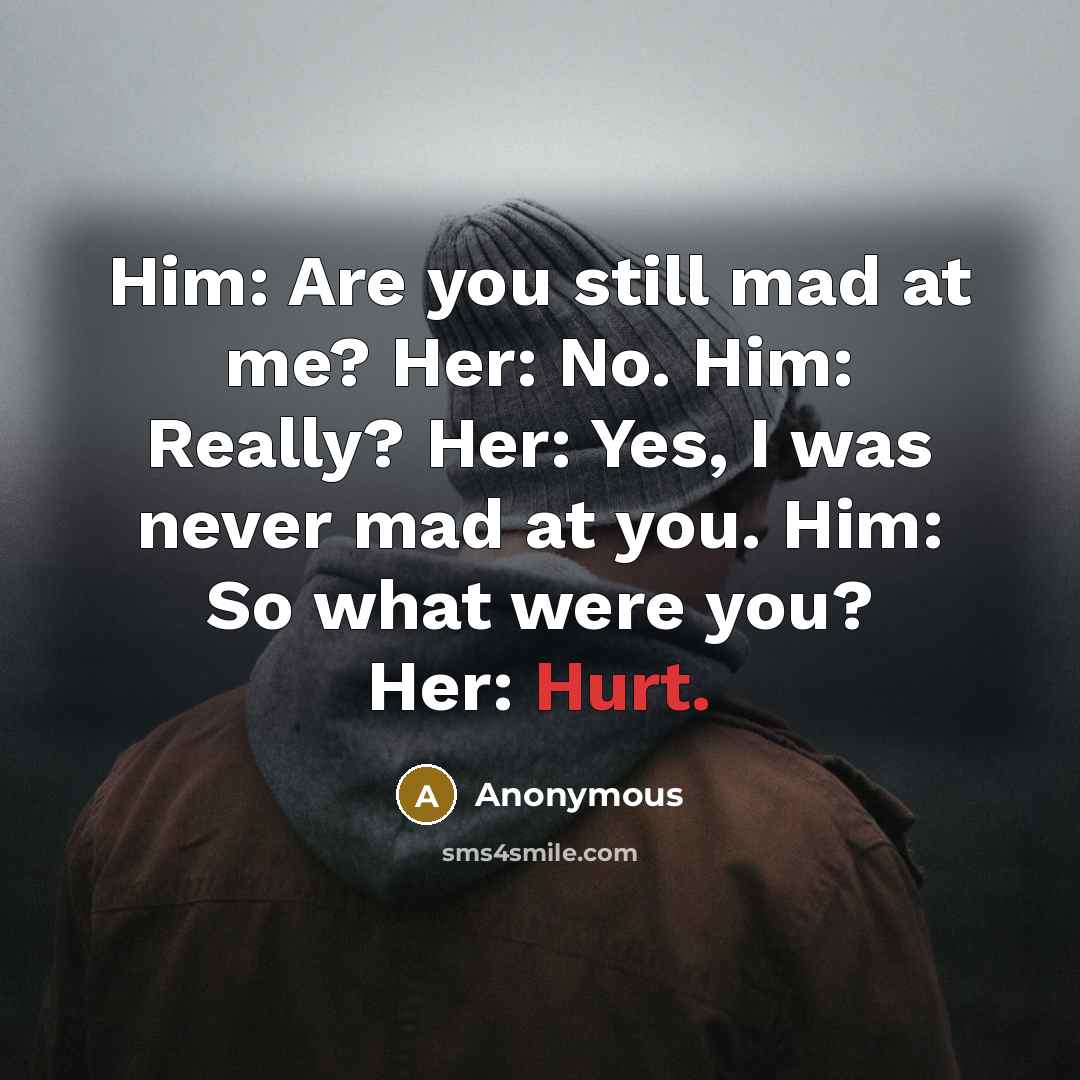 “Him: Are you still mad at me? Her: No. Him: Really? Her: Yes, I was never mad at you. Him: So what were you? Her: Hurt.” quote by Anonymous