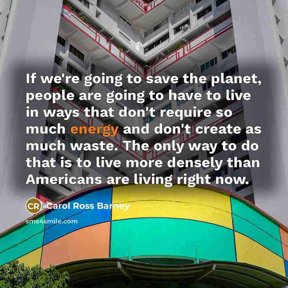 “If we're going to save the planet, people are going to have to live in ways that don't require so much energy and don't create as much waste. The only way to do that is to live more densely than Americans are living right now.” quote by Carol Ross Barney