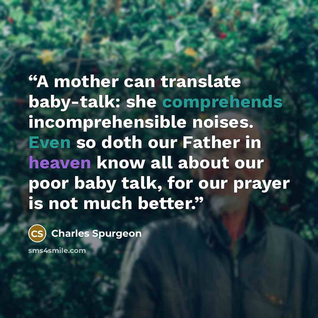 “A mother can translate baby-talk: she comprehends incomprehensible noises. Even so doth our Father in heaven know all about our poor baby talk, for our prayer is not much better.” quote by Charles Spurgeon