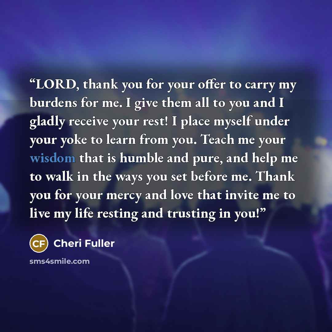 “LORD, thank you for your offer to carry my burdens for me. I give them all to you and I gladly receive your rest! I place myself under your yoke to learn from you. Teach me your wisdom that is humble and pure, and help me to walk in the ways you set before me. Thank you for your mercy and love…” quote by Cheri Fuller