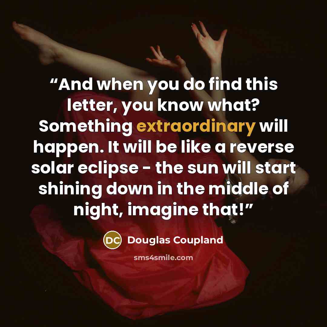 “And when you do find this letter, you know what? Something extraordinary will happen. It will be like a reverse solar eclipse - the sun will start shining down in the middle of night, imagine that!” quote by Douglas Coupland