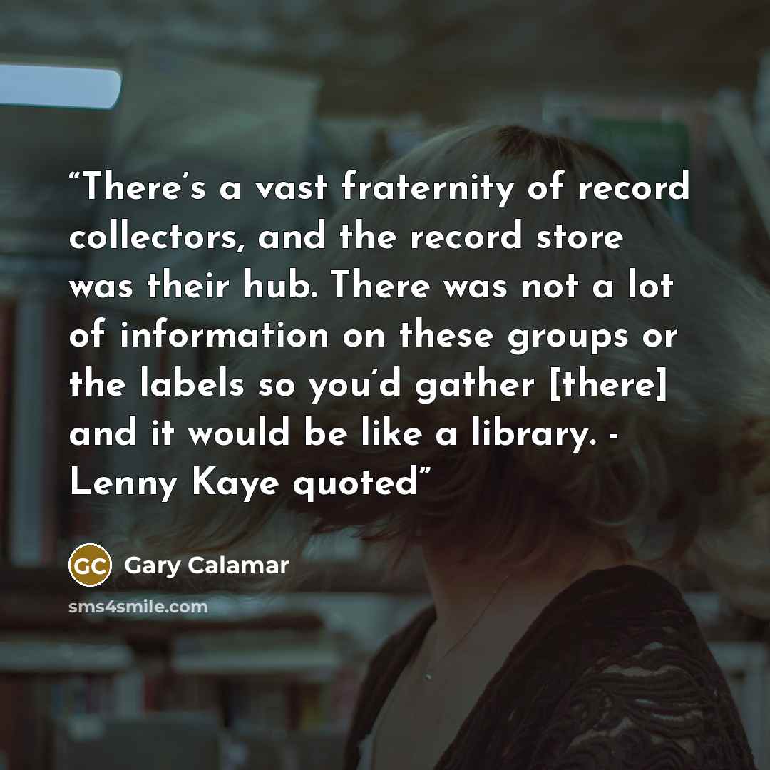 “There’s a vast fraternity of record collectors, and the record store was their hub. There was not a lot of information on these groups or the labels so you’d gather [there] and it would be like a library. - Lenny Kaye quoted” quote by Gary Calamar
