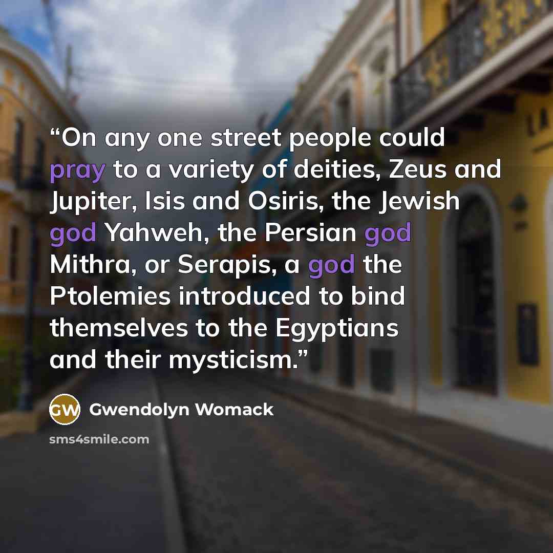 “On any one street people could pray to a variety of deities, Zeus and Jupiter, Isis and Osiris, the Jewish god Yahweh, the Persian god Mithra, or Serapis, a god the Ptolemies introduced to bind themselves to the Egyptians and their mysticism.” quote by Gwendolyn Womack