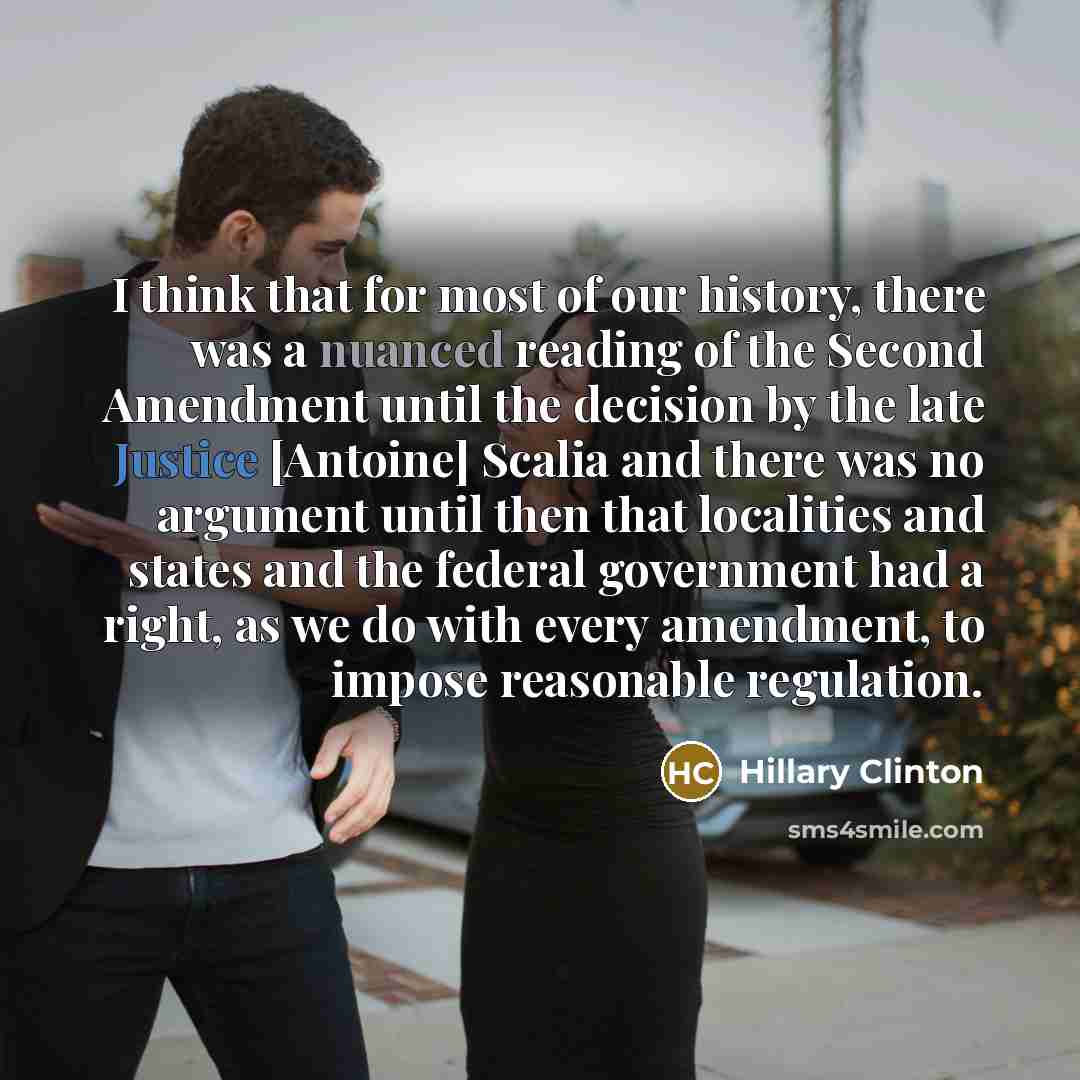 “I think that for most of our history, there was a nuanced reading of the Second Amendment until the decision by the late Justice [Antoine] Scalia and there was no argument until then that localities and states and the federal government had a right, as we do with every amendment, to impose…” quote by Hillary Clinton