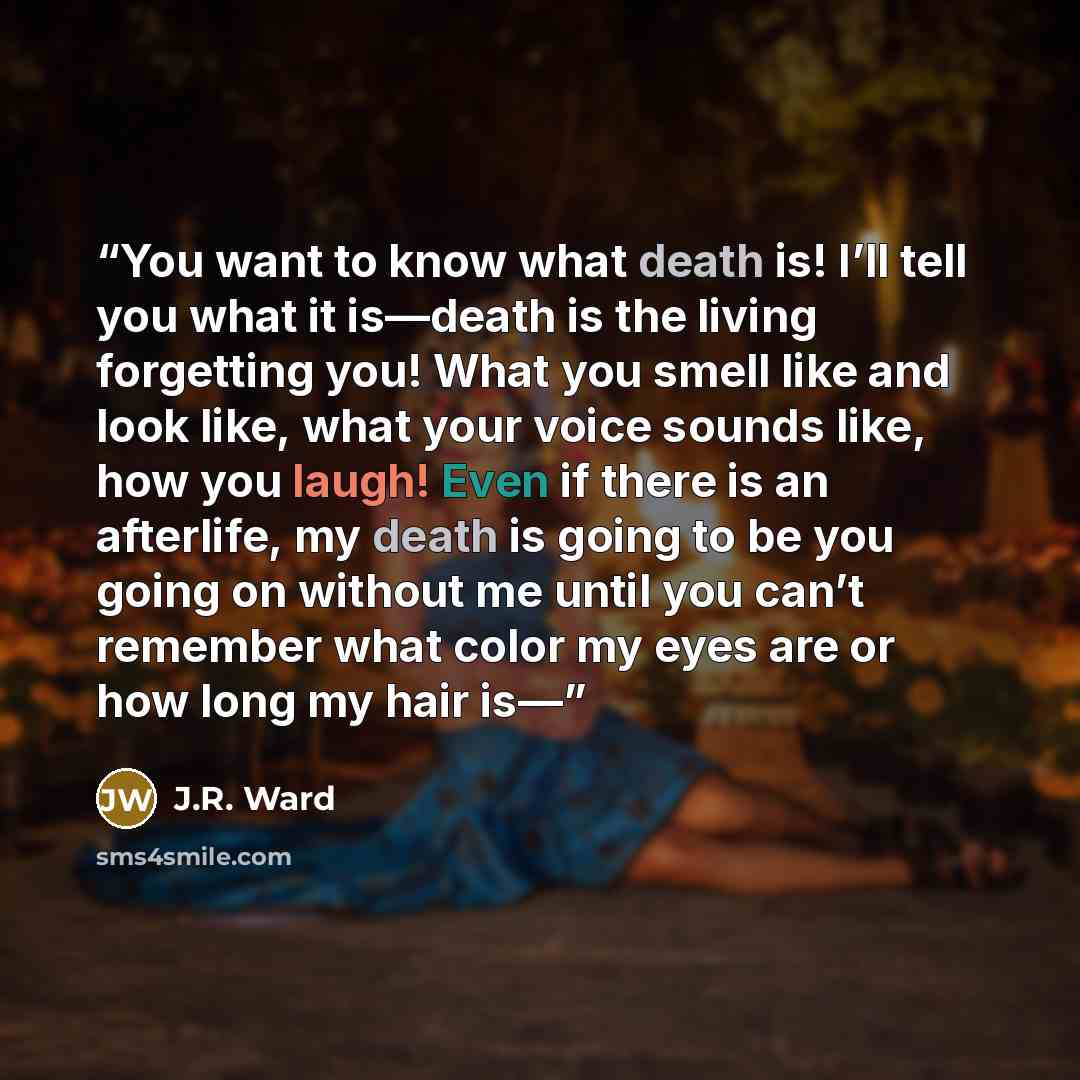 “You want to know what death is! I’ll tell you what it is—death is the living forgetting you! What you smell like and look like, what your voice sounds like, how you laugh! Even if there is an afterlife, my death is going to be you going on without me until you can’t remember what color my eyes are…” quote by J.R. Ward