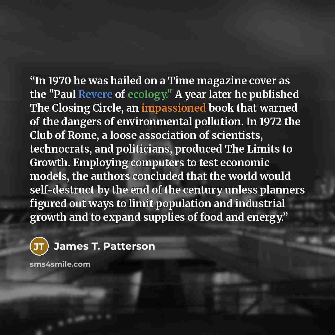 “In 1970 he was hailed on a Time magazine cover as the "Paul Revere of ecology." A year later he published The Closing Circle, an impassioned book that warned of the dangers of environmental pollution. In 1972 the Club of Rome, a loose association of scientists, technocrats, and politicians…” quote by James T. Patterson