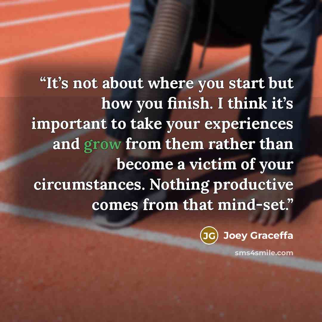 “It’s not about where you start but how you finish. I think it’s important to take your experiences and grow from them rather than become a victim of your circumstances. Nothing productive comes from that mind-set.” quote by Joey Graceffa