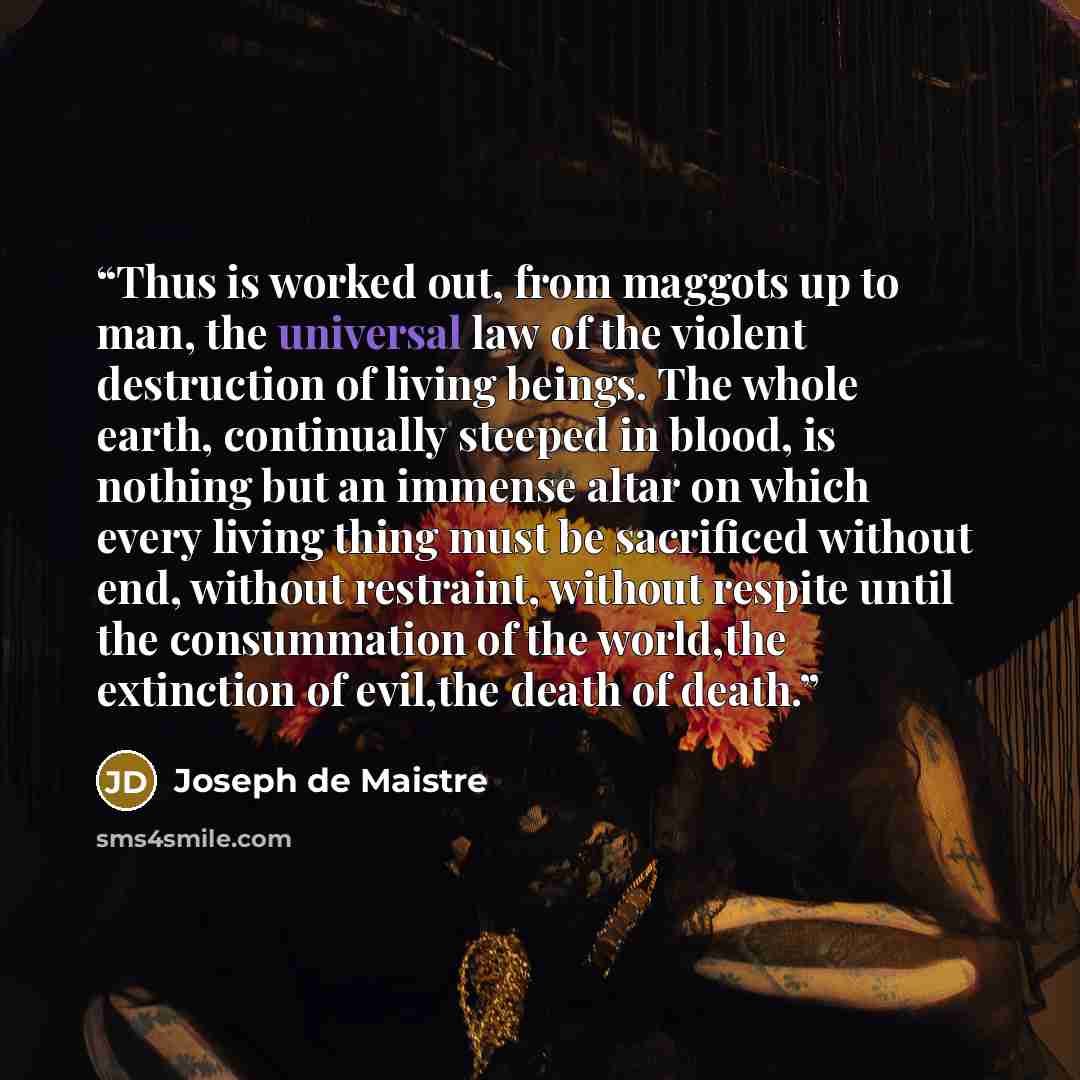 “Thus is worked out, from maggots up to man, the universal law of the violent destruction of living beings. The whole earth, continually steeped in blood, is nothing but an immense altar on which every living thing must be sacrificed without end, without restraint, without respite until the…” quote by Joseph de Maistre