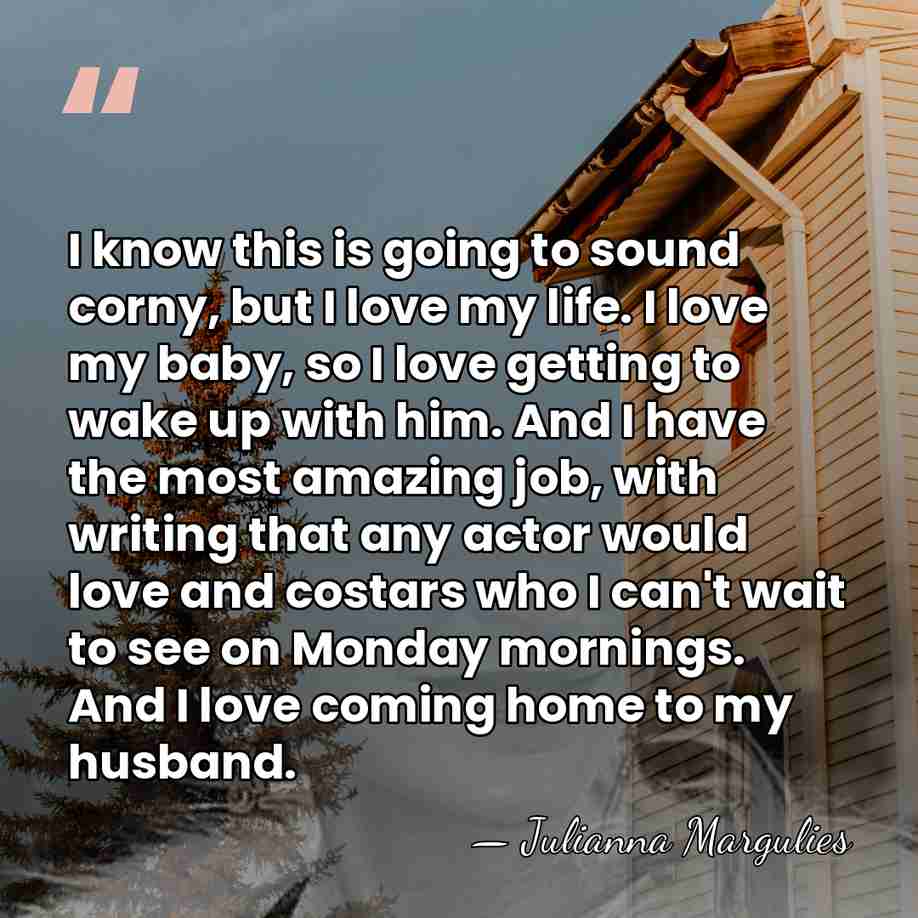 I know this is going to sound corny, but I love my&hellip; - Julianna Margulies