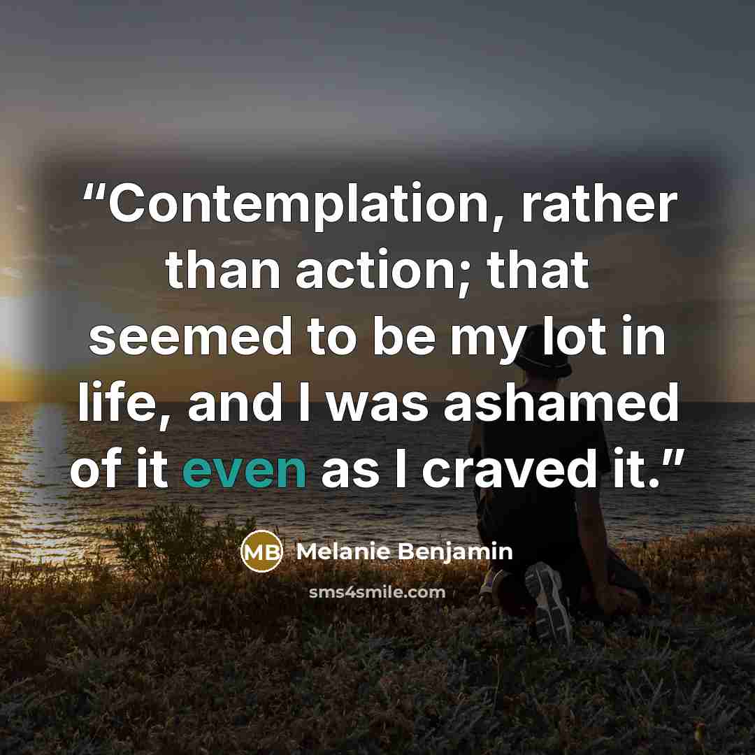 “Contemplation, rather than action; that seemed to be my lot in life, and I was ashamed of it even as I craved it.” quote by Melanie Benjamin