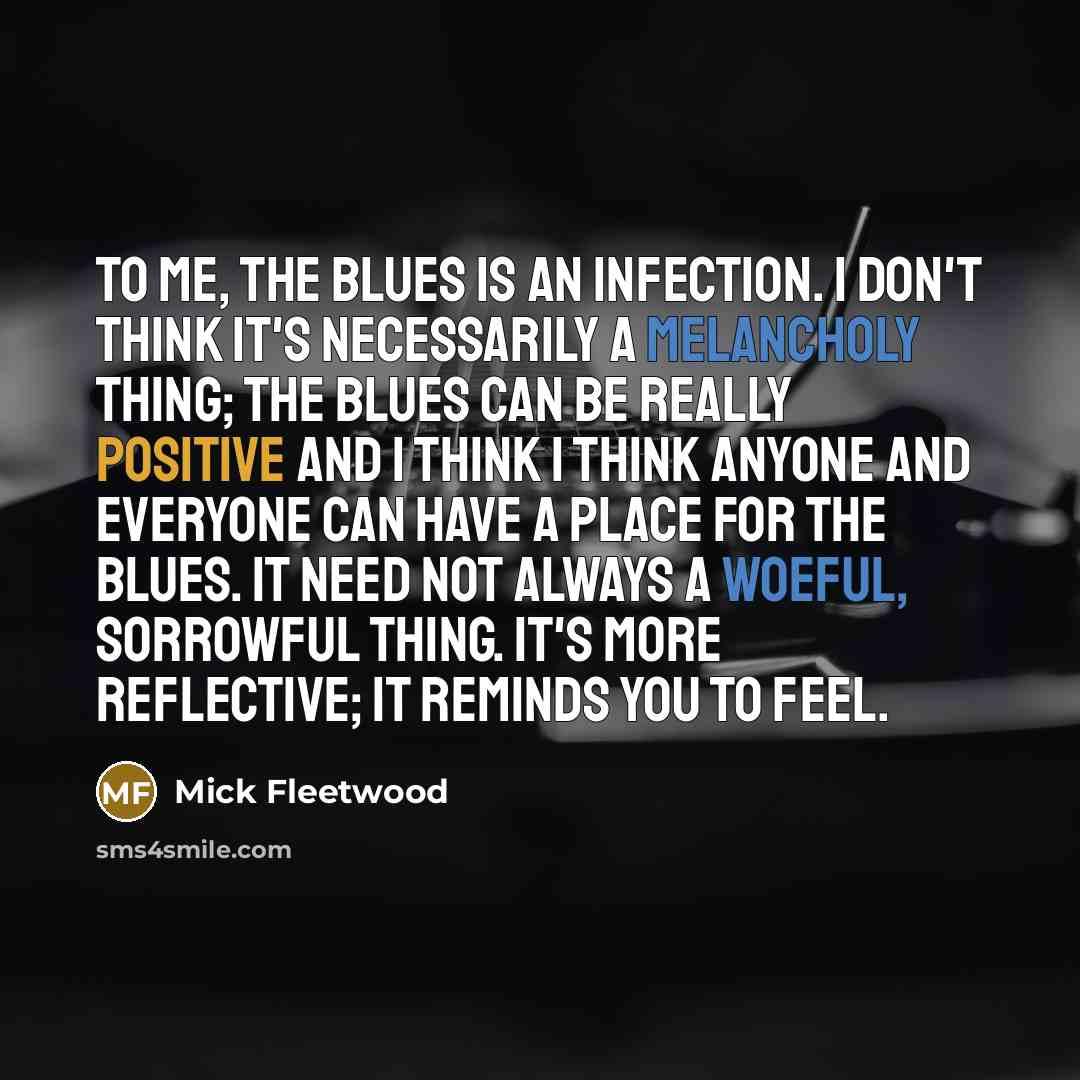 “To me, the blues is an infection. I don't think it's necessarily a melancholy thing; the blues can be really positive and I think I think anyone and everyone can have a place for the blues. It need not always a woeful, sorrowful thing. It's more reflective; it reminds you to feel.” quote by Mick Fleetwood
