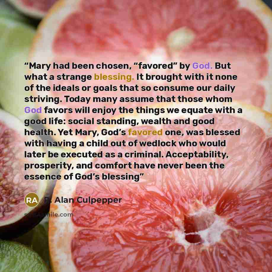 “Mary had been chosen, “favored” by God. But what a strange blessing. It brought with it none of the ideals or goals that so consume our daily striving. Today many assume that those whom God favors will enjoy the things we equate with a good life: social standing, wealth and good health. Yet Mary…” quote by R. Alan Culpepper