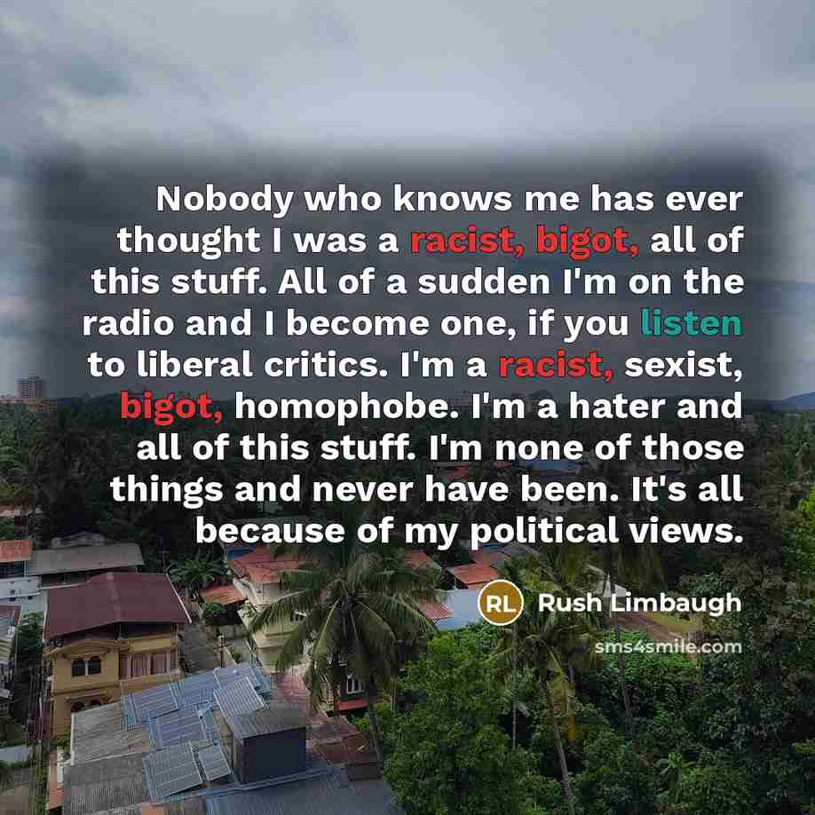 “Nobody who knows me has ever thought I was a racist, bigot, all of this stuff. All of a sudden I'm on the radio and I become one, if you listen to liberal critics. I'm a racist, sexist, bigot, homophobe. I'm a hater and all of this stuff. I'm none of those things and never have been. It's all…” quote by Rush Limbaugh
