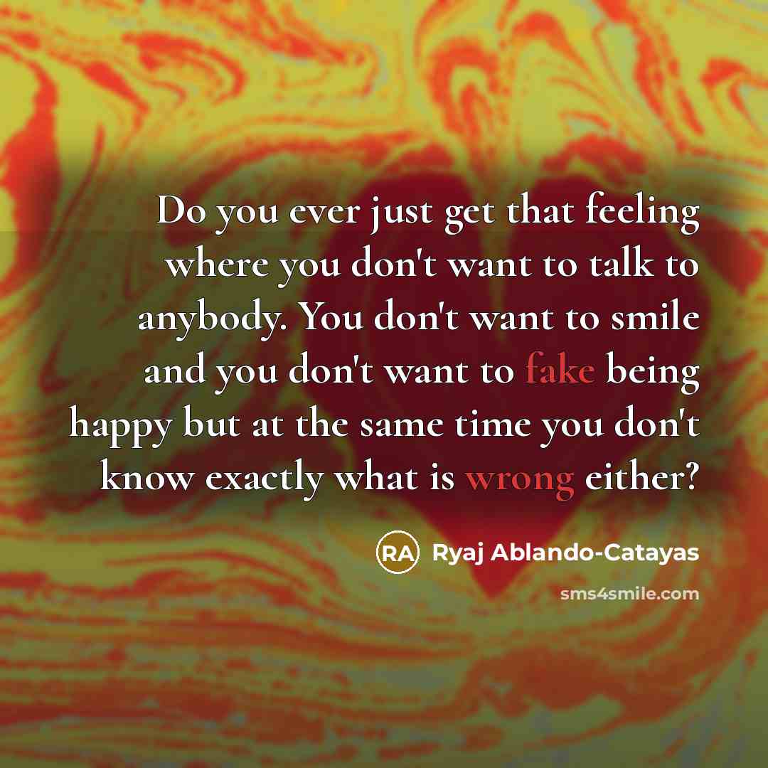 “Do you ever just get that feeling where you don't want to talk to anybody. You don't want to smile and you don't want to fake being happy but at the same time you don't know exactly what is wrong either?” quote by Ryaj Ablando-Catayas