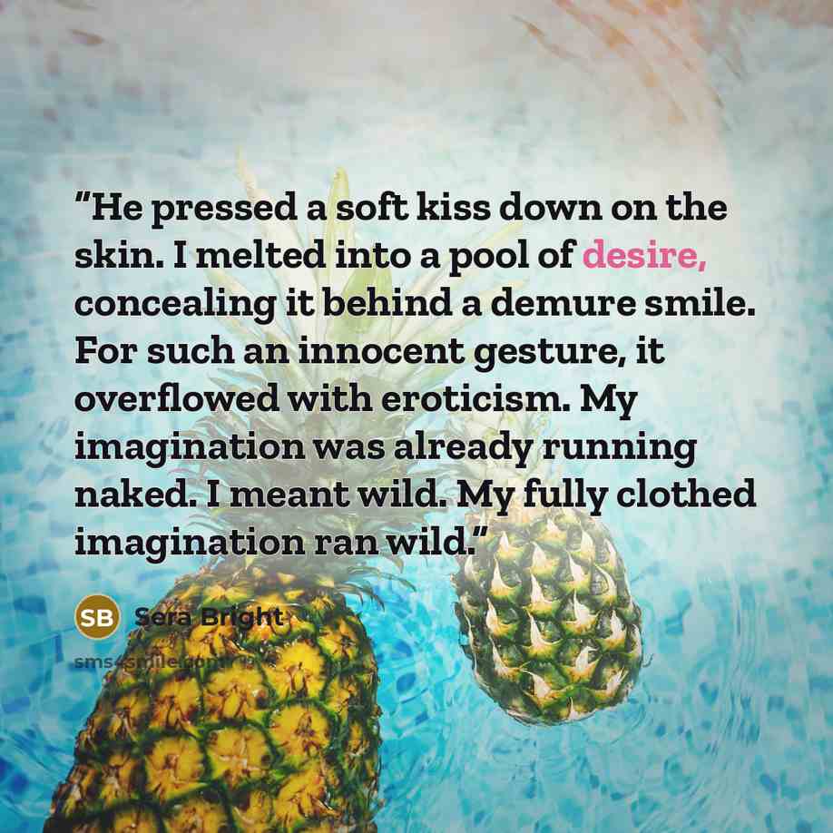 “He pressed a soft kiss down on the skin. I melted into a pool of desire, concealing it behind a demure smile. For such an innocent gesture, it overflowed with eroticism. My imagination was already running naked. I meant wild. My fully clothed imagination ran wild.” quote by Sera Bright