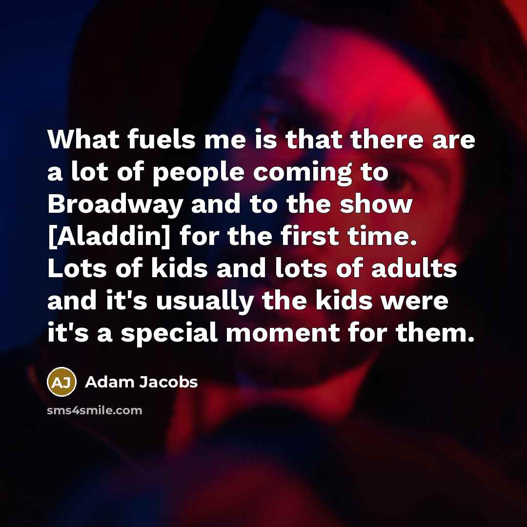 “What fuels me is that there are a lot of people coming to Broadway and to the show [Aladdin] for the first time. Lots of kids and lots of adults and it's usually the kids were it's a special moment for them.” quote by Adam Jacobs