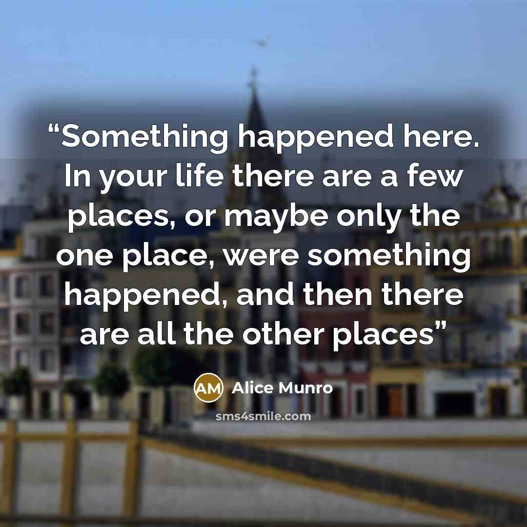 “Something happened here. In your life there are a few places, or maybe only the one place, were something happened, and then there are all the other places” quote by Alice Munro