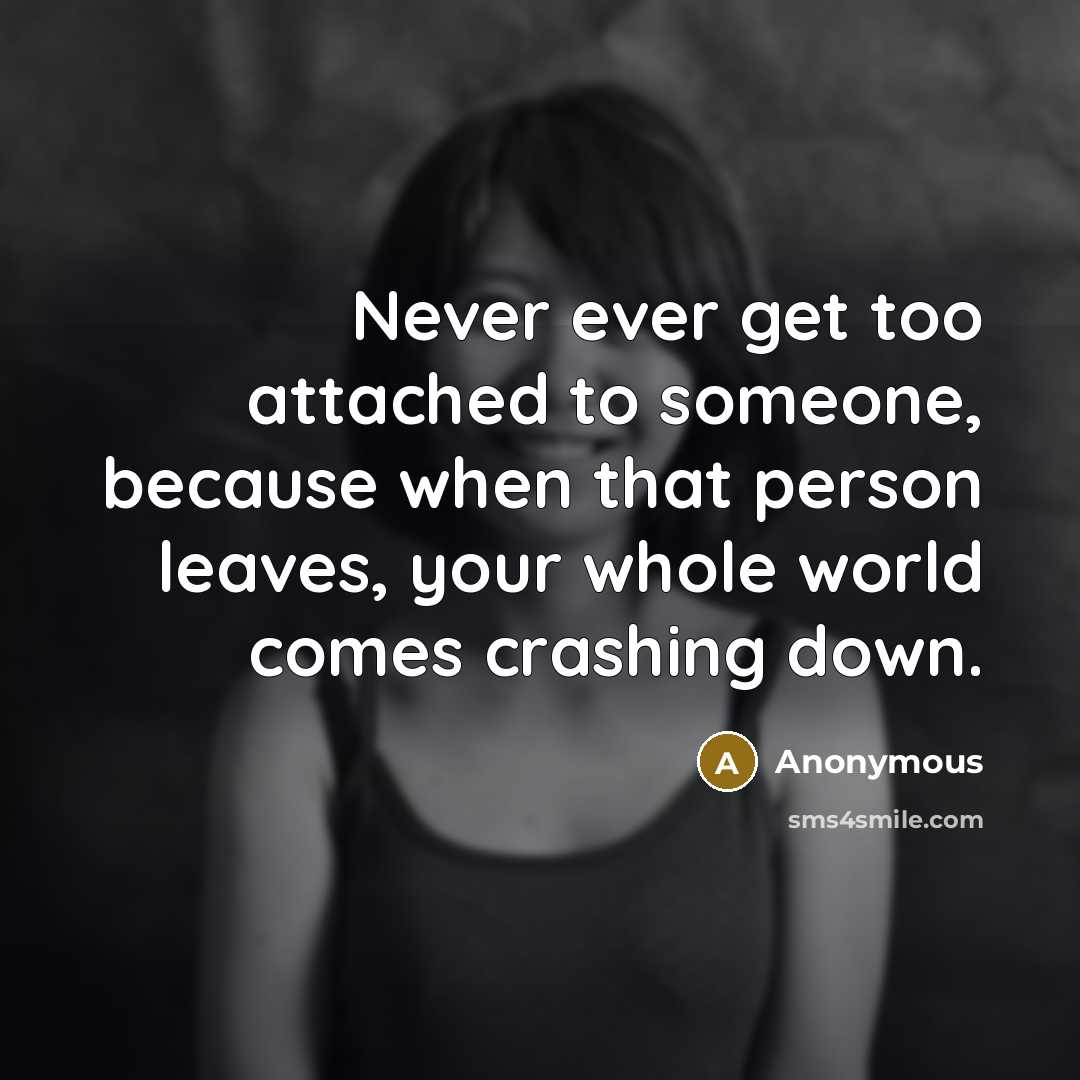 “Never ever get too attached to someone, because when that person leaves, your whole world comes crashing down.” quote by Anonymous